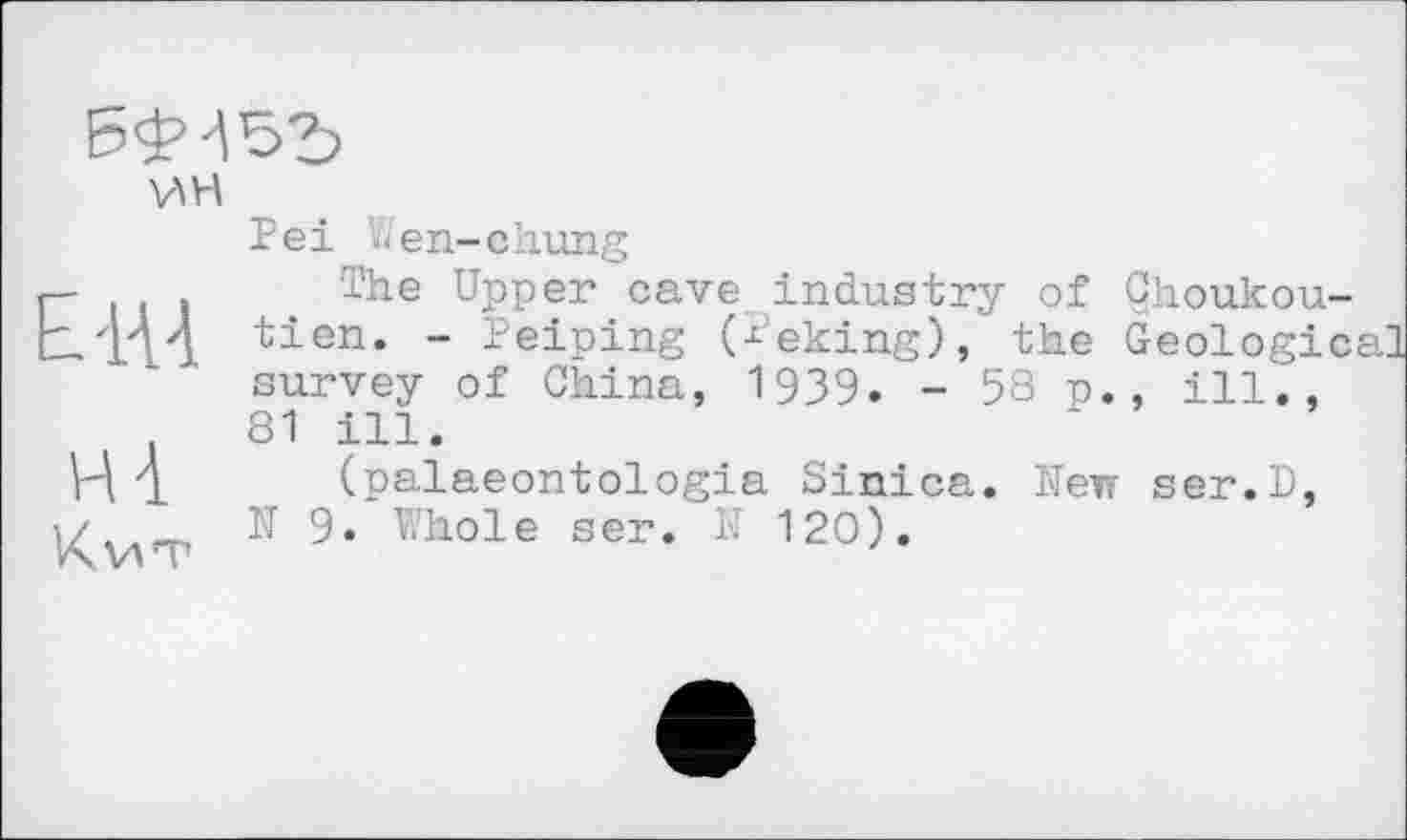 ﻿
V\H
E-1U
H à
Кит
Pei hen-chung
The Upper cave industry of Çhoukou-tien. - Peiping (Peking), the Geological survey of China, 1939. - 58 p., ill., 81 ill.
(palaeontologia Sinica. New ser.D, N 9. Whole ser. N 120).